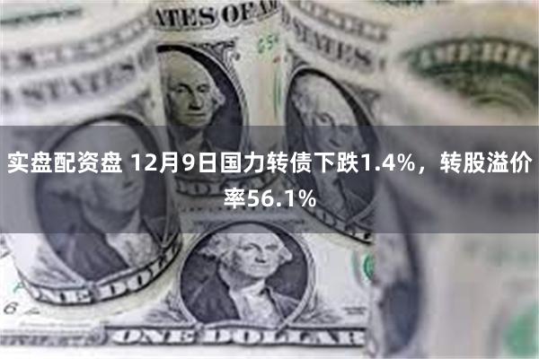 实盘配资盘 12月9日国力转债下跌1.4%，转股溢价率56.1%