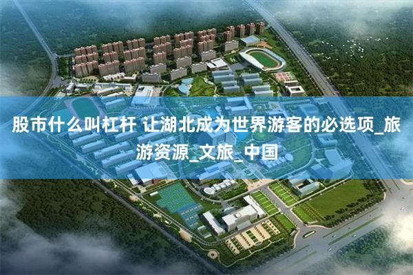 股市什么叫杠杆 让湖北成为世界游客的必选项_旅游资源_文旅_中国