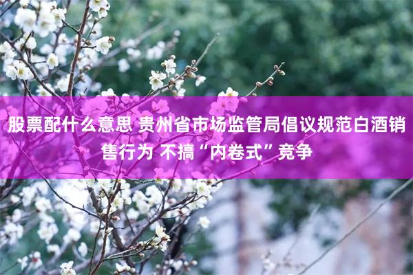 股票配什么意思 贵州省市场监管局倡议规范白酒销售行为 不搞“内卷式”竞争