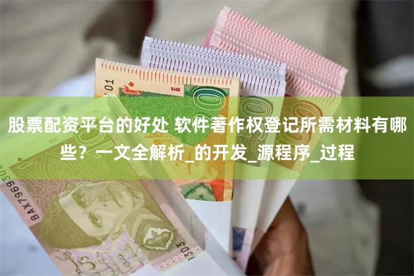 股票配资平台的好处 软件著作权登记所需材料有哪些？一文全解析_的开发_源程序_过程