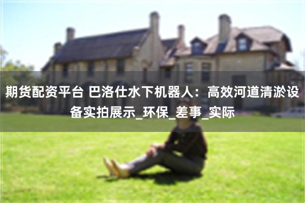 期货配资平台 巴洛仕水下机器人：高效河道清淤设备实拍展示_环保_差事_实际