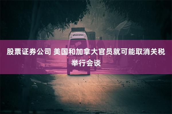 股票证券公司 美国和加拿大官员就可能取消关税举行会谈