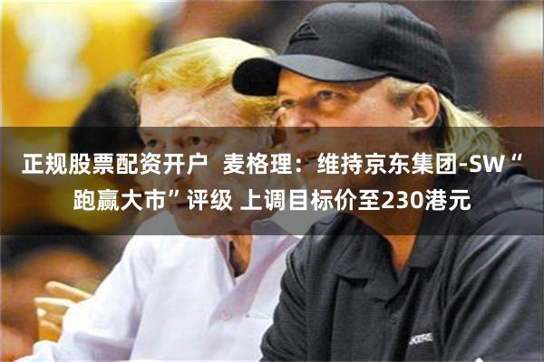正规股票配资开户  麦格理：维持京东集团-SW“跑赢大市”评级 上调目标价至230港元