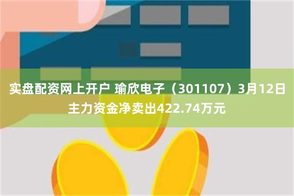 实盘配资网上开户 瑜欣电子（301107）3月12日主力资金净卖出422.74万元