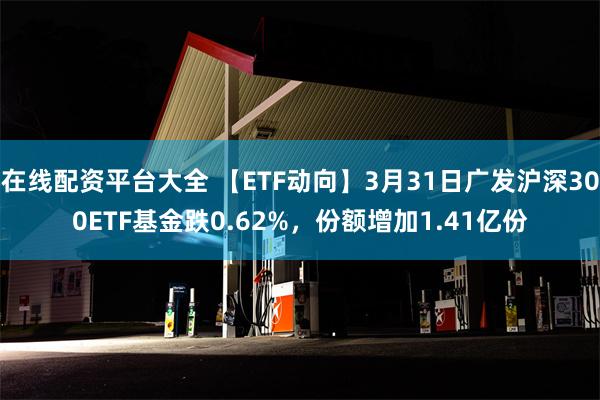 在线配资平台大全 【ETF动向】3月31日广发沪深300ETF基金跌0.62%，份额增加1.41亿份