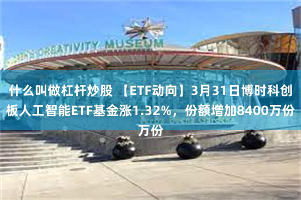 什么叫做杠杆炒股 【ETF动向】3月31日博时科创板人工智能ETF基金涨1.32%，份额增加8400万份