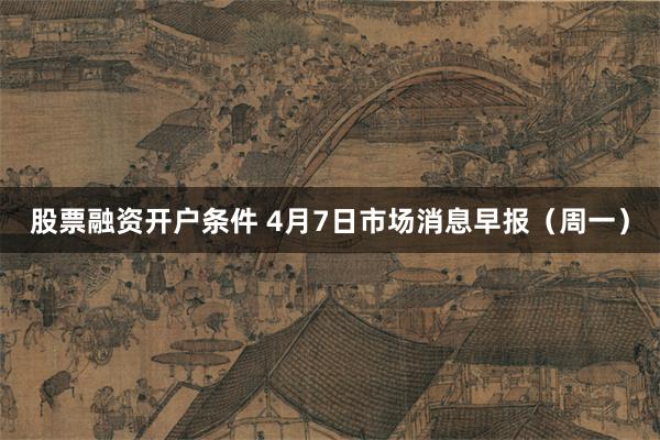 股票融资开户条件 4月7日市场消息早报（周一）