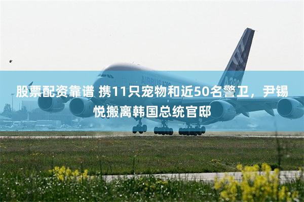 股票配资靠谱 携11只宠物和近50名警卫，尹锡悦搬离韩国总统官邸