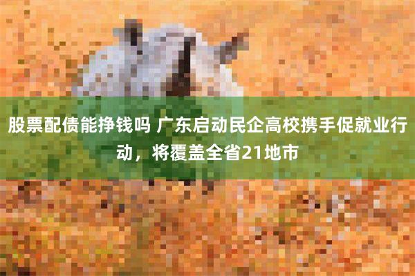 股票配债能挣钱吗 广东启动民企高校携手促就业行动，将覆盖全省21地市