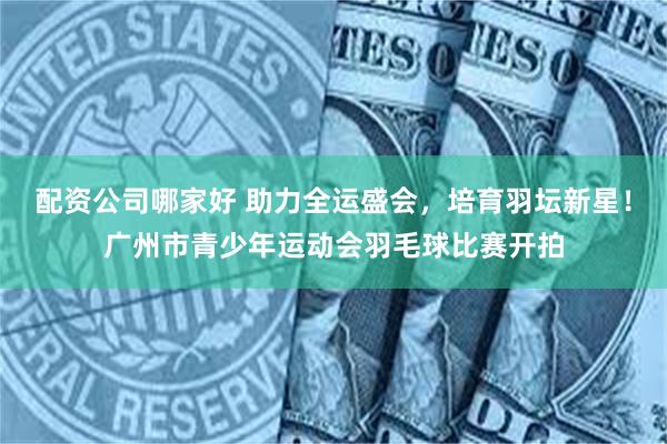 配资公司哪家好 助力全运盛会，培育羽坛新星！广州市青少年运动会羽毛球比赛开拍