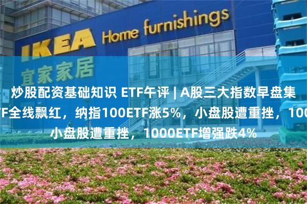 炒股配资基础知识 ETF午评 | A股三大指数早盘集体下跌，跨境ETF全线飘红，纳指100ETF涨5%，小盘股遭重挫，1000ETF增强跌4%