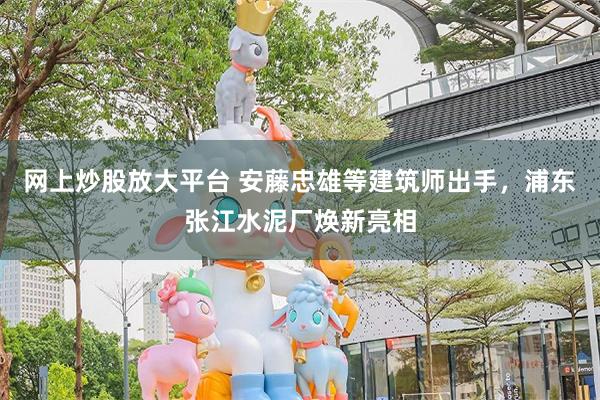 网上炒股放大平台 安藤忠雄等建筑师出手，浦东张江水泥厂焕新亮相
