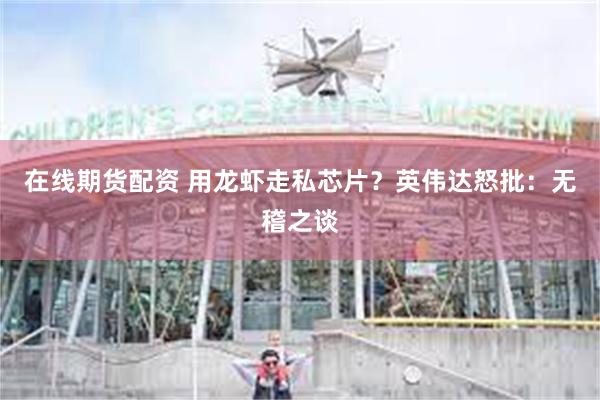 在线期货配资 用龙虾走私芯片？英伟达怒批：无稽之谈