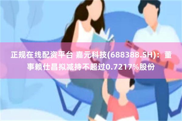 正规在线配资平台 嘉元科技(688388.SH)：董事赖仕昌拟减持不超过0.7217%股份