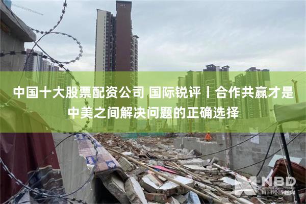 中国十大股票配资公司 国际锐评丨合作共赢才是中美之间解决问题的正确选择