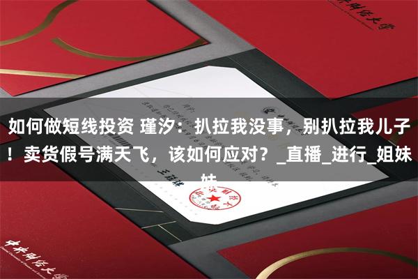 如何做短线投资 瑾汐：扒拉我没事，别扒拉我儿子！卖货假号满天飞，该如何应对？_直播_进行_姐妹