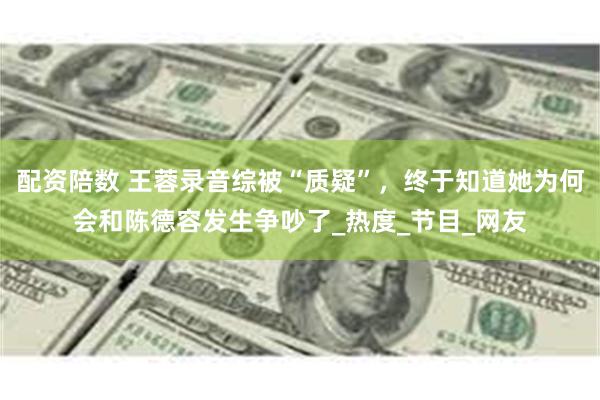 配资陪数 王蓉录音综被“质疑”，终于知道她为何会和陈德容发生争吵了_热度_节目_网友
