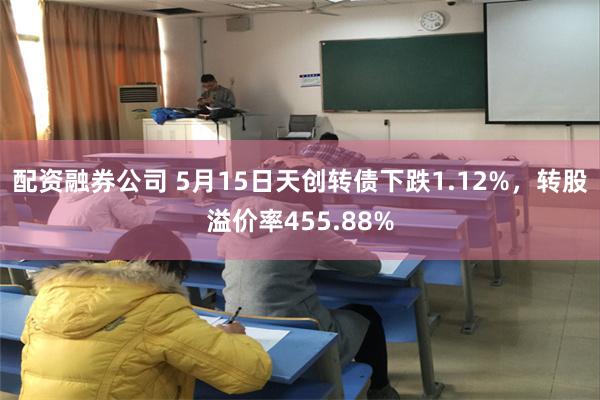 配资融券公司 5月15日天创转债下跌1.12%，转股溢价率455.88%