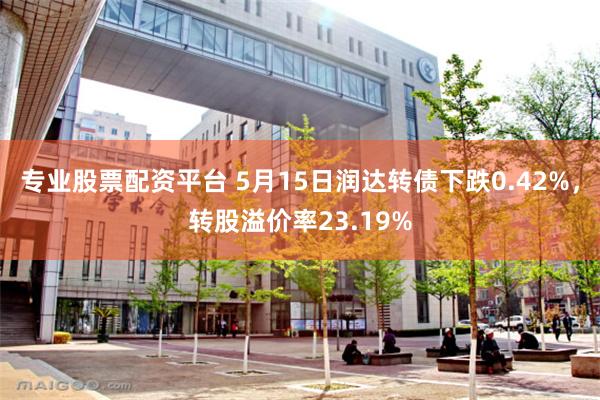 专业股票配资平台 5月15日润达转债下跌0.42%，转股溢价率23.19%