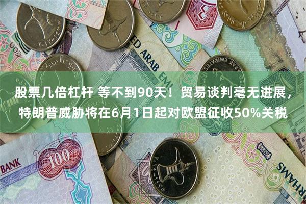 股票几倍杠杆 等不到90天！贸易谈判毫无进展，特朗普威胁将在6月1日起对欧盟征收50%关税