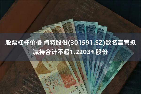 股票杠杆价格 肯特股份(301591.SZ)数名高管拟减持合计不超1.2203%股份
