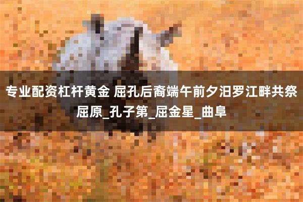 专业配资杠杆黄金 屈孔后裔端午前夕汨罗江畔共祭屈原_孔子第_屈金星_曲阜