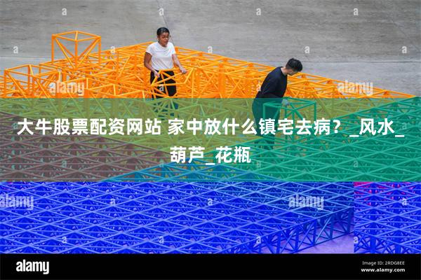大牛股票配资网站 家中放什么镇宅去病？_风水_葫芦_花瓶