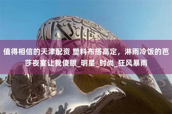 值得相信的天津配资 塑料布搭高定，淋雨冷饭的芭莎夜宴让我傻眼_明星_时尚_狂风暴雨