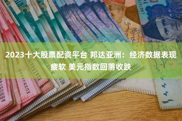2023十大股票配资平台 邦达亚洲：经济数据表现疲软 美元指数回落收跌