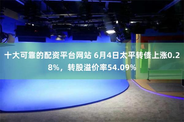 十大可靠的配资平台网站 6月4日太平转债上涨0.28%，转股溢价率54.09%