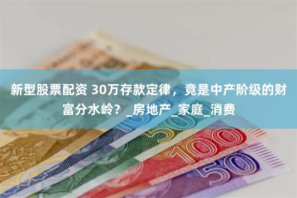 新型股票配资 30万存款定律，竟是中产阶级的财富分水岭？_房地产_家庭_消费