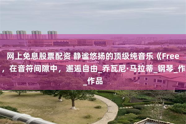 网上免息股票配资 静谧悠扬的顶级纯音乐《Free》，在音符间隙中，邂逅自由_乔瓦尼·马拉蒂_钢琴_作品