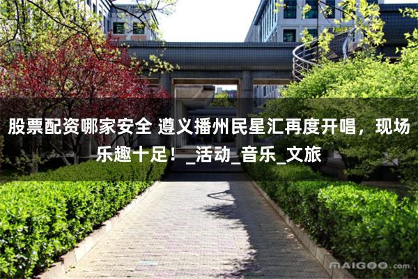 股票配资哪家安全 遵义播州民星汇再度开唱，现场乐趣十足！_活动_音乐_文旅