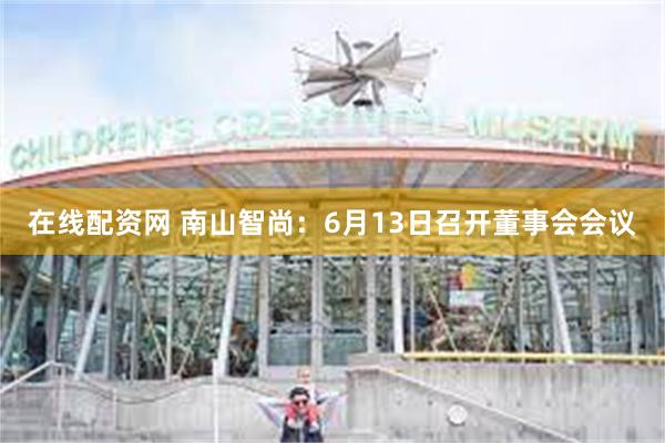 在线配资网 南山智尚：6月13日召开董事会会议