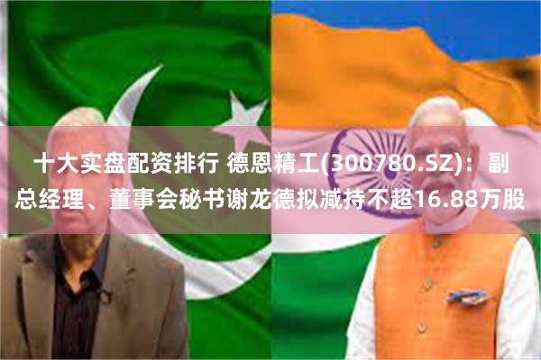 十大实盘配资排行 德恩精工(300780.SZ)：副总经理、董事会秘书谢龙德拟减持不超16.88万股