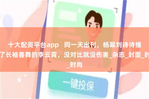 十大配资平台app   同一天出刊，杨幂刘诗诗撞上了长袖善舞的李云霄，没对比就没伤害_杂志_封面_时尚