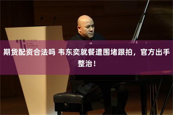 期货配资合法吗 韦东奕就餐遭围堵跟拍，官方出手整治！