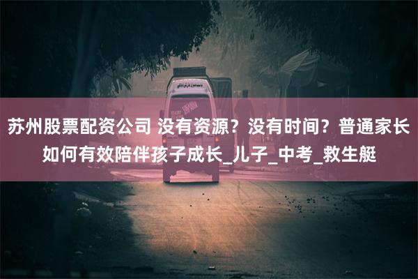 苏州股票配资公司 没有资源？没有时间？普通家长如何有效陪伴孩子成长_儿子_中考_救生艇