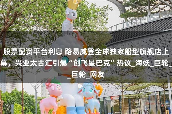 股票配资平台利息 路易威登全球独家船型旗舰店上海揭幕，兴业太古汇引爆“创飞星巴克”热议_海妖_巨轮_网友