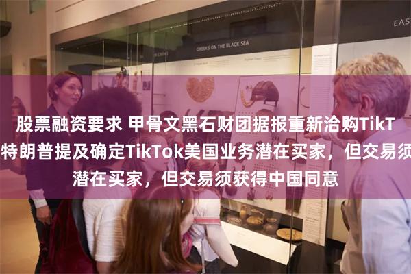 股票融资要求 甲骨文黑石财团据报重新洽购TikTok美国业务！特朗普提及确定TikTok美国业务潜在买家，但交易须获得中国同意