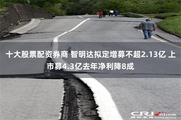 十大股票配资券商 智明达拟定增募不超2.13亿 上市募4.3亿去年净利降8成