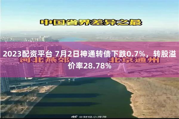 2023配资平台 7月2日神通转债下跌0.7%，转股溢价率28.78%