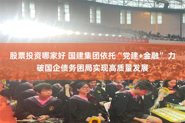 股票投资哪家好 国建集团依托“党建+金融” 力破国企债务困局实现高质量发展