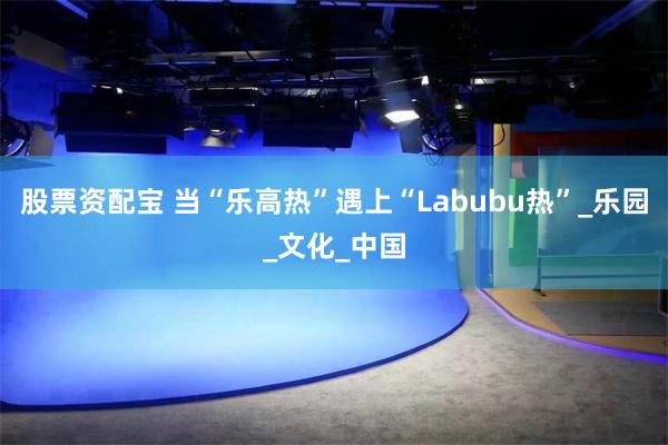 股票资配宝 当“乐高热”遇上“Labubu热”_乐园_文化_中国