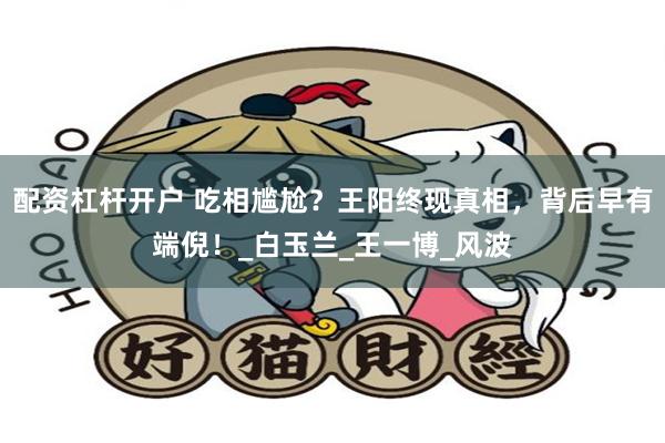 配资杠杆开户 吃相尴尬？王阳终现真相，背后早有端倪！_白玉兰_王一博_风波