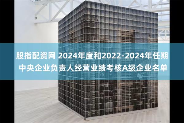 股指配资网 2024年度和2022-2024年任期 中央企业负责人经营业绩考核A级企业名单