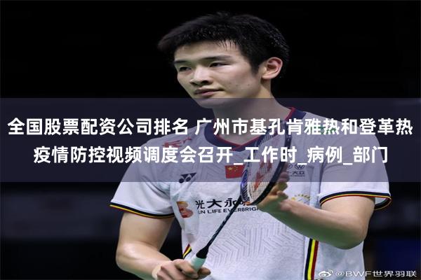 全国股票配资公司排名 广州市基孔肯雅热和登革热疫情防控视频调度会召开_工作时_病例_部门