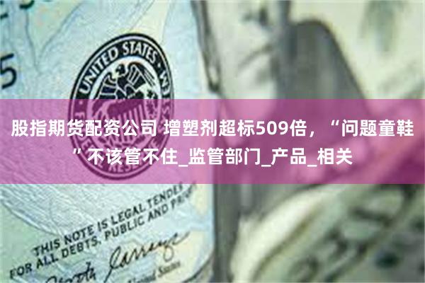 股指期货配资公司 增塑剂超标509倍，“问题童鞋”不该管不住_监管部门_产品_相关