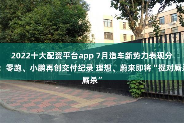 2022十大配资平台app 7月造车新势力表现分化：零跑、小鹏再创交付纪录 理想、蔚来即将“捉对厮杀”