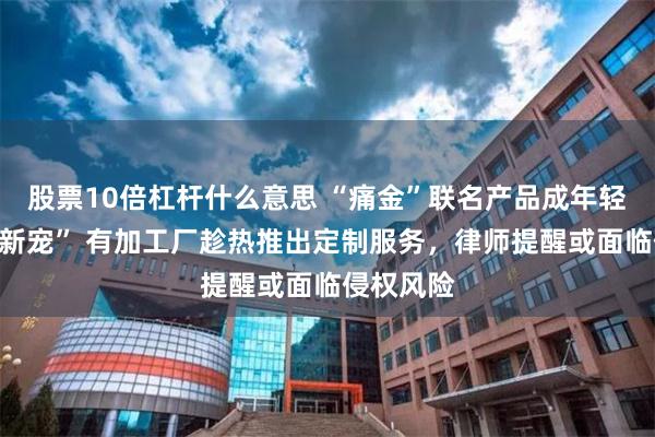 股票10倍杠杆什么意思 “痛金”联名产品成年轻消费者“新宠” 有加工厂趁热推出定制服务，律师提醒或面临侵权风险